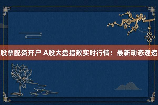 股票配资开户 A股大盘指数实时行情：最新动态速递