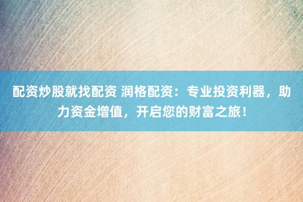 配资炒股就找配资 润格配资：专业投资利器，助力资金增值，开启您的财富之旅！