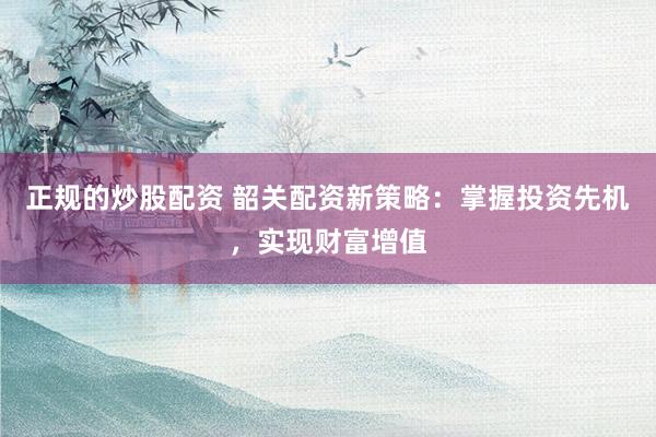 正规的炒股配资 韶关配资新策略：掌握投资先机，实现财富增值