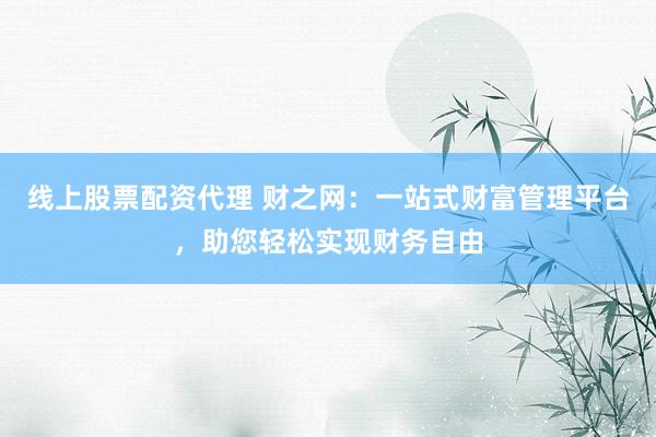线上股票配资代理 财之网：一站式财富管理平台，助您轻松实现财务自由