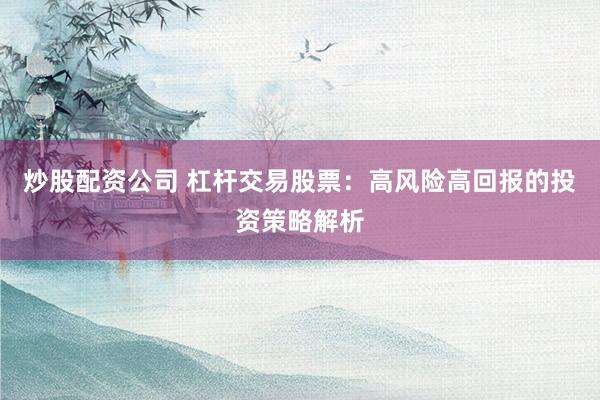 炒股配资公司 杠杆交易股票：高风险高回报的投资策略解析