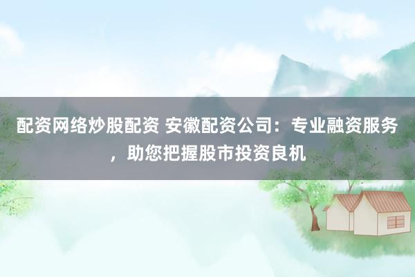 配资网络炒股配资 安徽配资公司：专业融资服务，助您把握股市投资良机