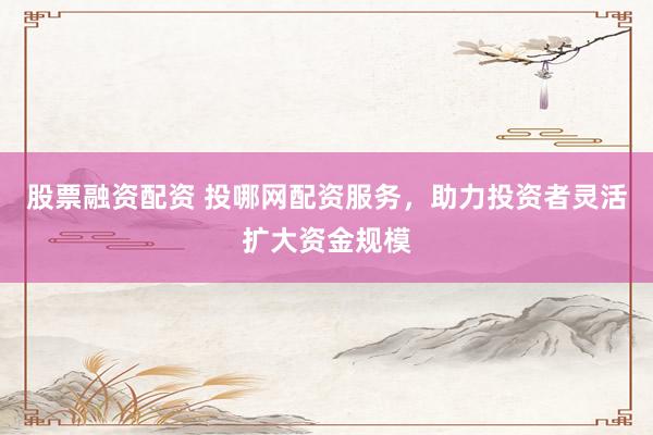 股票融资配资 投哪网配资服务，助力投资者灵活扩大资金规模
