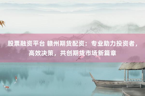 股票融资平台 赣州期货配资：专业助力投资者，高效决策，共创期货市场新篇章