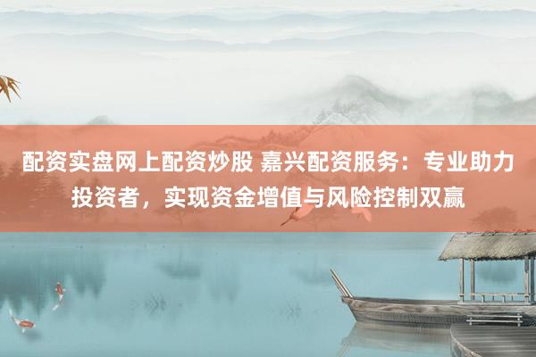 配资实盘网上配资炒股 嘉兴配资服务：专业助力投资者，实现资金增值与风险控制双赢