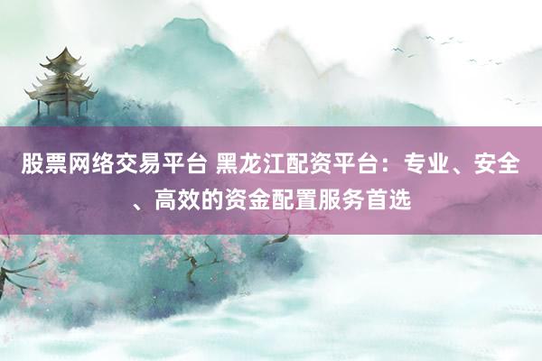 股票网络交易平台 黑龙江配资平台：专业、安全、高效的资金配置服务首选