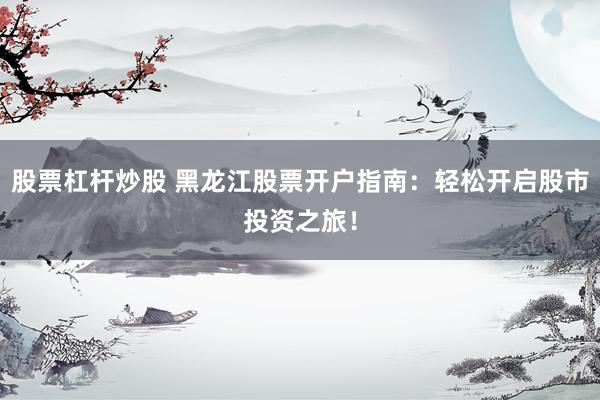 股票杠杆炒股 黑龙江股票开户指南：轻松开启股市投资之旅！