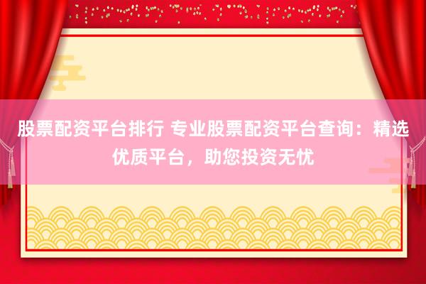 股票配资平台排行 专业股票配资平台查询：精选优质平台，助您投资无忧
