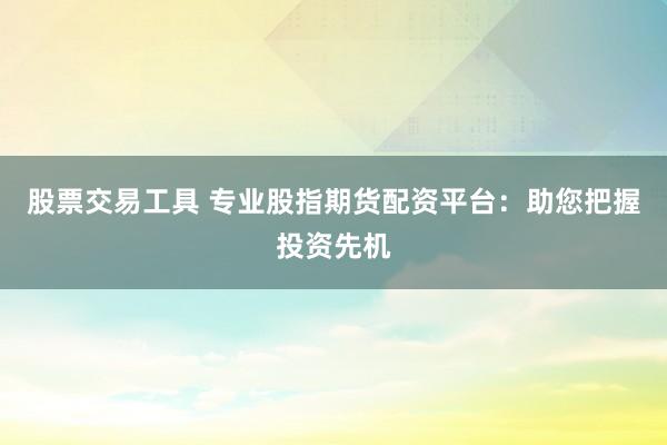 股票交易工具 专业股指期货配资平台：助您把握投资先机