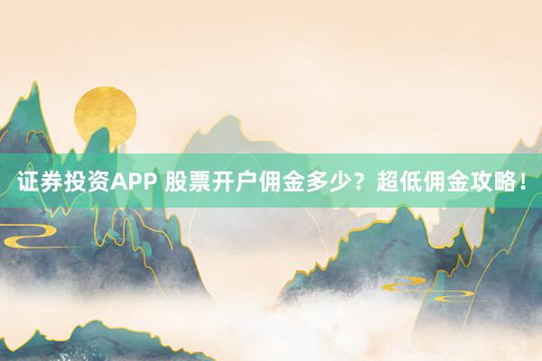 证券投资APP 股票开户佣金多少？超低佣金攻略！