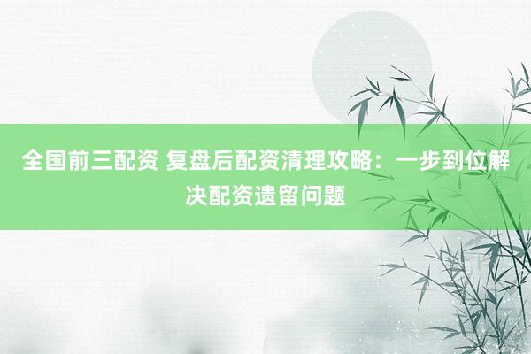 全国前三配资 复盘后配资清理攻略：一步到位解决配资遗留问题
