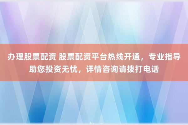 办理股票配资 股票配资平台热线开通，专业指导助您投资无忧，详情咨询请拨打电话