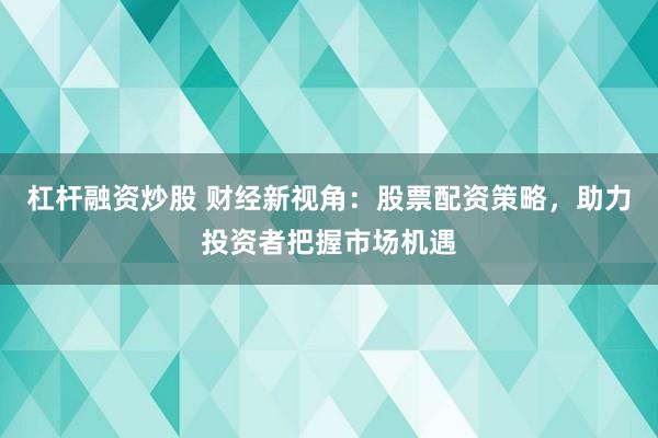 杠杆融资炒股 财经新视角：股票配资策略，助力投资者把握市场机遇