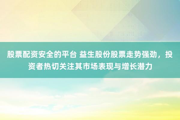股票配资安全的平台 益生股份股票走势强劲，投资者热切关注其市场表现与增长潜力