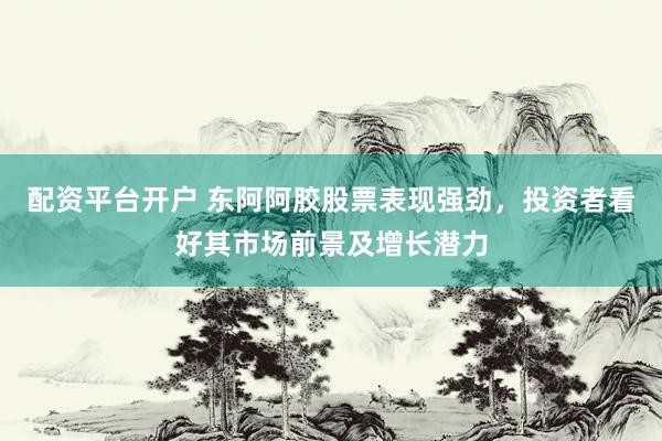 配资平台开户 东阿阿胶股票表现强劲，投资者看好其市场前景及增长潜力