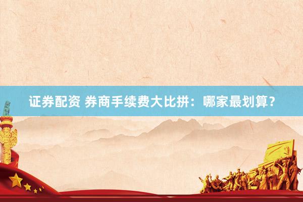 证券配资 券商手续费大比拼：哪家最划算？
