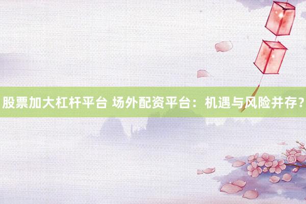 股票加大杠杆平台 场外配资平台：机遇与风险并存？