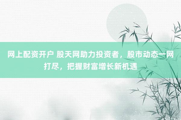 网上配资开户 股天网助力投资者，股市动态一网打尽，把握财富增长新机遇