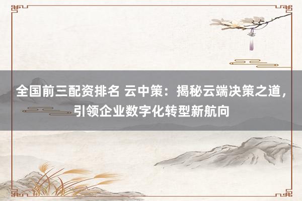 全国前三配资排名 云中策：揭秘云端决策之道，引领企业数字化转型新航向