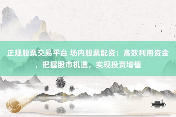 正规股票交易平台 场内股票配资：高效利用资金，把握股市机遇，实现投资增值