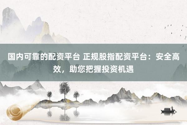 国内可靠的配资平台 正规股指配资平台：安全高效，助您把握投资机遇