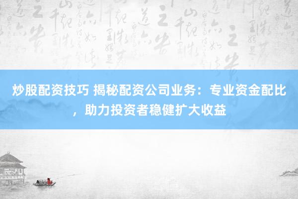 炒股配资技巧 揭秘配资公司业务：专业资金配比，助力投资者稳健扩大收益