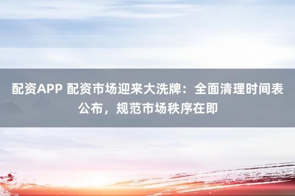配资APP 配资市场迎来大洗牌：全面清理时间表公布，规范市场秩序在即