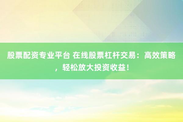 股票配资专业平台 在线股票杠杆交易：高效策略，轻松放大投资收益！