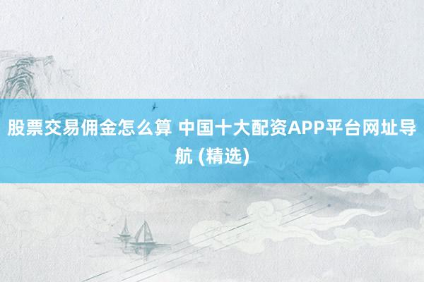 股票交易佣金怎么算 中国十大配资APP平台网址导航 (精选)