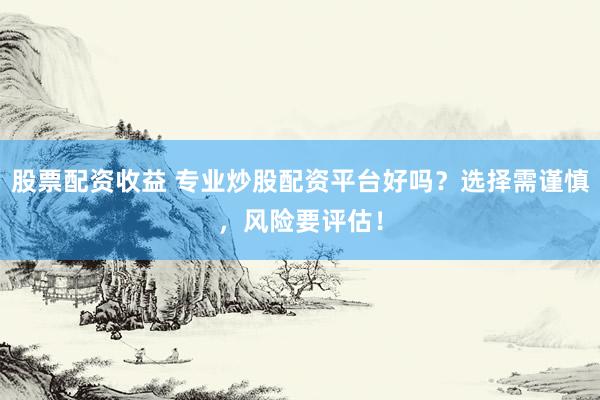 股票配资收益 专业炒股配资平台好吗？选择需谨慎，风险要评估！