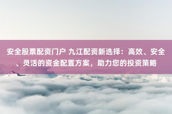 安全股票配资门户 九江配资新选择：高效、安全、灵活的资金配置方案，助力您的投资策略