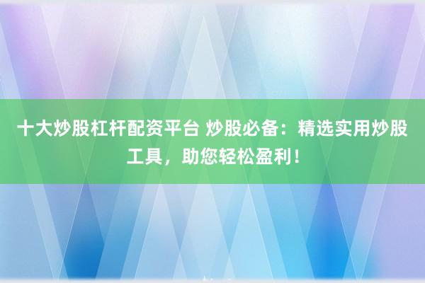 十大炒股杠杆配资平台 炒股必备：精选实用炒股工具，助您轻松盈利！