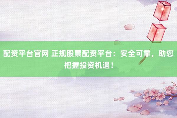 配资平台官网 正规股票配资平台：安全可靠，助您把握投资机遇！