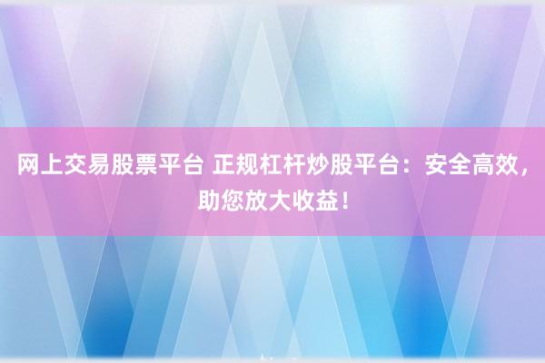 网上交易股票平台 正规杠杆炒股平台：安全高效，助您放大收益！