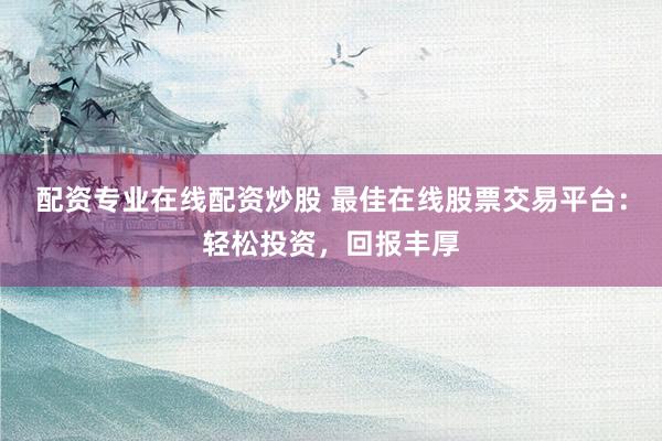 配资专业在线配资炒股 最佳在线股票交易平台：轻松投资，回报丰厚