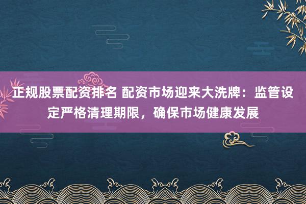 正规股票配资排名 配资市场迎来大洗牌：监管设定严格清理期限，确保市场健康发展