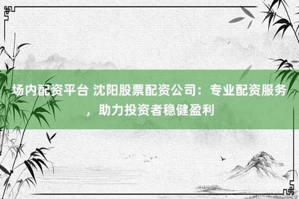 场内配资平台 沈阳股票配资公司：专业配资服务，助力投资者稳健盈利