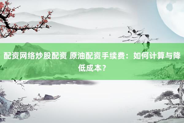 配资网络炒股配资 原油配资手续费：如何计算与降低成本？