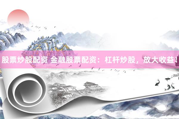 股票炒股配资 金融股票配资：杠杆炒股，放大收益！