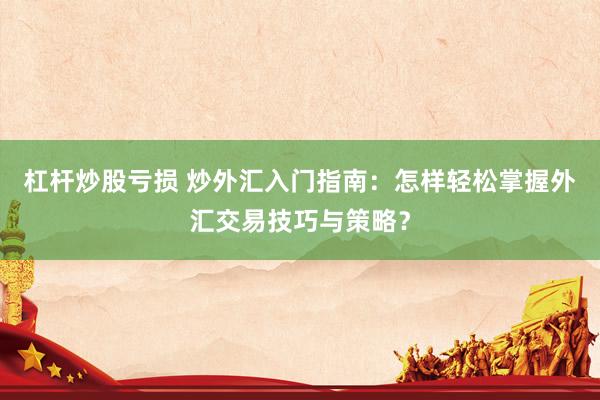 杠杆炒股亏损 炒外汇入门指南：怎样轻松掌握外汇交易技巧与策略？