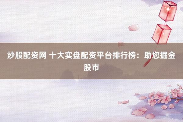炒股配资网 十大实盘配资平台排行榜：助您掘金股市