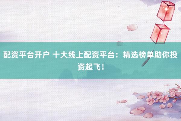 配资平台开户 十大线上配资平台：精选榜单助你投资起飞！