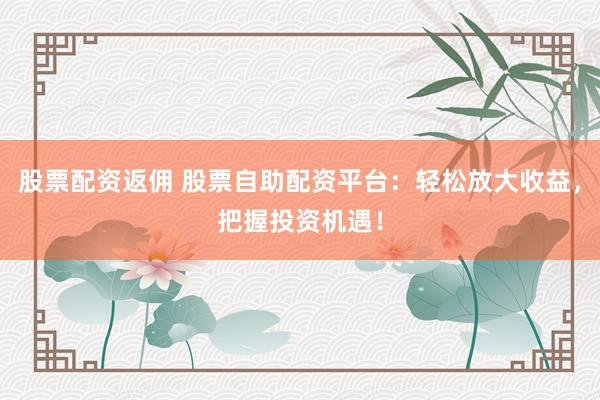 股票配资返佣 股票自助配资平台：轻松放大收益，把握投资机遇！