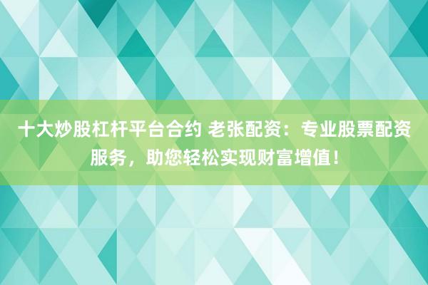 十大炒股杠杆平台合约 老张配资：专业股票配资服务，助您轻松实现财富增值！