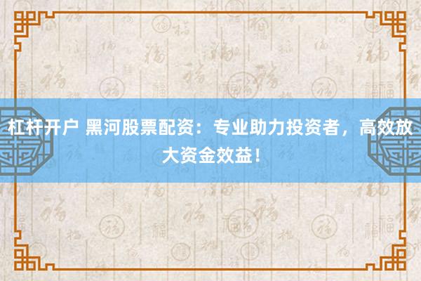 杠杆开户 黑河股票配资：专业助力投资者，高效放大资金效益！