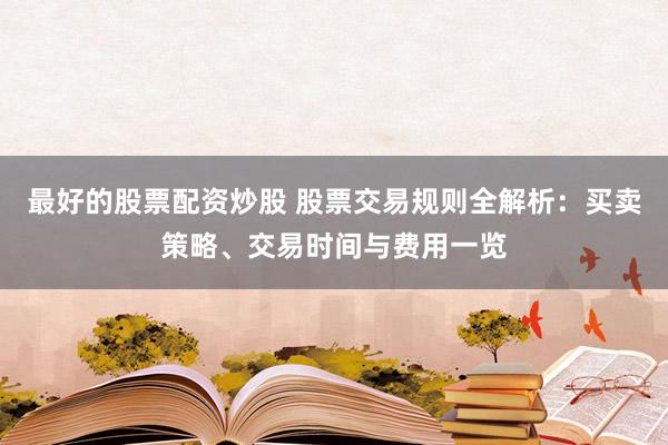 最好的股票配资炒股 股票交易规则全解析：买卖策略、交易时间与费用一览
