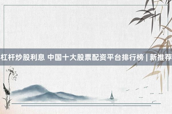 杠杆炒股利息 中国十大股票配资平台排行榜 | 新推荐
