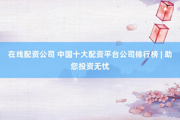在线配资公司 中国十大配资平台公司排行榜 | 助您投资无忧