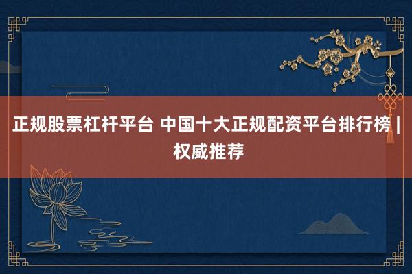 正规股票杠杆平台 中国十大正规配资平台排行榜 | 权威推荐