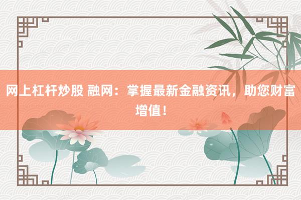 网上杠杆炒股 融网：掌握最新金融资讯，助您财富增值！
